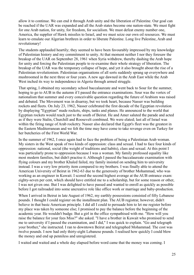 allow it to continue. We can end it through Arab unity and the liberation of Palestine. Our goal can
be reached if the UAR was expanded and all the Arab states become one nation-state. We must fight
for one Arab nation, for unity, for freedom, for socialism. We must defeat enemy number one,
America, the supplier of Hawk missiles to Israel, and we must seize our own oil resources. We must
learn to emulate our Algerian brethren in order to liberate Palestine. Long live Palestine, Arab and
revolutionary!

 

 

The students applauded heartily; they seemed to have been favourably impressed by my knowledge
of Palestinian history and my commitment to unity. At that moment neither I nor they foresaw the
breakup of the UAR on September 28, 1961 when Syria withdrew, thereby dashing the Arab hope
for unity and forcing the Palestinian people to re-examine their whole strategy of liberation, The
breakup of the UAR was the temporary collapse of hope, and yet it also brought about the rise of a
Palestinian revolutionism. Palestinian organisations of all sorts suddenly sprang up everywhere and
mushroomed in the next three or four years. A new age dawned in the Arab East while the Arab
West inched its way to independence in Algeria through armed struggle.

 

That spring, I obtained my secondary school baccalaureate and went back to Sour for the summer,
hoping to go to AUB in the autumn if I passed the entrance examinations. Sour was the vortex of
nationalism that summer and every conceivable question regarding the future of Arabism was raised
and debated. The Movement was in disarray, but we took heart, because Nasser was building
rockets and fleets. On July 23, 1962, Nasser celebrated the first decade of the Egyptian revolution
by displaying "Egyptian" made rockets, ships, tanks and planes, He announced to the world that
Egyptian rockets would reach just to the south of Beirut. He and Amer saluted the parade and acted
as if they were Stalin, Churchill and Roosevelt combined. We were elated; last all of Israel was
within the firing range of Arab rocketry. Nasser also declared that Egypt's fleet was the greatest in
the Eastern Mediterranean and we felt the time may have come to take revenge even on Turkey for
her butcheries of the First World War.

 

 

In the summer of 1962, I once again had to face the problem of being a Palestinian Arab woman,
My sisters in the West speak of two kinds of oppression: class and sexual. I had to face four kinds of
oppression: national, social (the weight of traditions and habits), class and sexual. At this point I

was particularly prone to oppression because I was a woman, My family professed equality like
most modern families, but didn't practise it. Although I passed the baccalaureate examination with
flying colours and my brother Khaled failed, my family insisted on sending him to university
instead. I was a very low priority item compared to my brothers. I was finally able to attend the
American University of Beirut in 1962-63 due to the generosity of brother Mohammad, who was
working as an engineer in Kuwait. I scored the second highest average at the AUB entrance exam:
cighty-seven per cent, which should have entitled me to a scholarship, but for some reason or other,
Iwas not given one. But I was delighted to have passed and wanted to enroll as quickly as possible
before I got railroaded into some uncreative role like office work or marriage and baby-production.

 

 

    

When | arrived in Beirut in late August of 1962, my earthly possessions consisted of fifty Lebanese
pounds. I thought I could register on the installment plan. The AUB registrar, however, didn't
believe in that basic American principle. I did all I could to persuade him to let me register before
my place was taken by someone else; I promised to pay the balance before the beginning of the
academic year. He wouldn't budge. But a girl in the office sympathised with me. "How will you
raise the balance for your fees Miss?" she asked. "I have a brother in Kuwait who promised to send
me to university if I passed the examination, and I did," I was quick to explain. "Go and telegraph
your brother," she instructed. I ran to downtown Beirut and telegraphed Mohammad, The cost was
‘twelve pounds. I now had only thirty-eight Lebanese pounds. I realised how quickly I could blow
the money and end up penniless and unregistered.

I waited and waited and a whole day elapsed before word came that the money was coming. I

25
